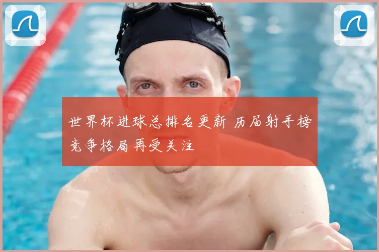 世界杯进球总排名更新 历届射手榜竞争格局再受关注