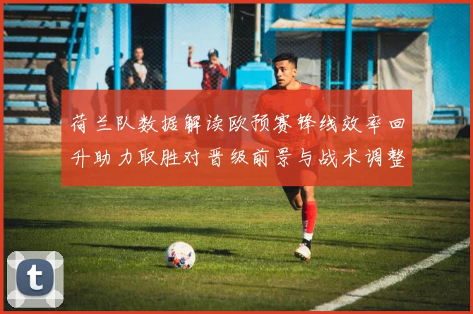 荷兰队数据解读欧预赛锋线效率回升助力取胜对晋级前景与战术调整影响
