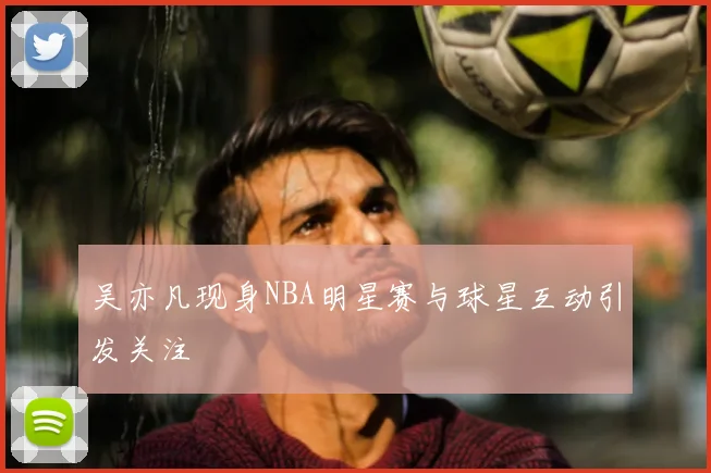 吴亦凡现身NBA明星赛与球星互动引发关注