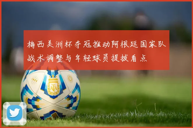 梅西美洲杯夺冠推动阿根廷国家队战术调整与年轻球员提拔看点