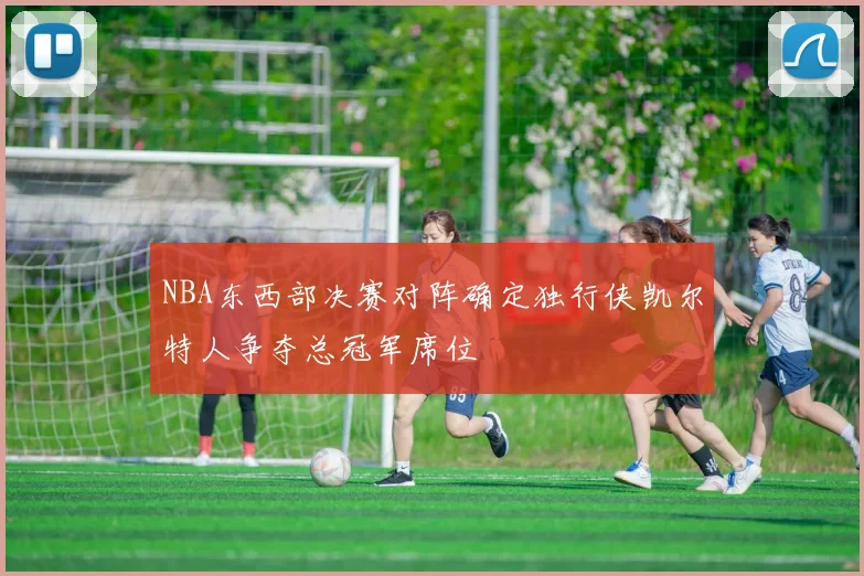 NBA东西部决赛对阵确定独行侠凯尔特人争夺总冠军席位