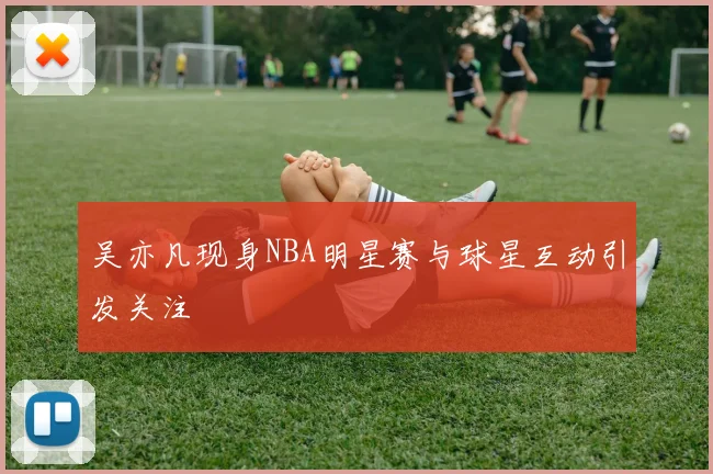 吴亦凡现身NBA明星赛与球星互动引发关注