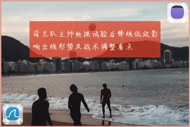 荷兰队主帅轮换试验后锋线低效影响出线形势及战术调整看点