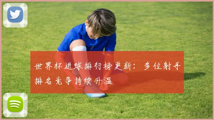世界杯进球排行榜更新:多位射手排名竞争持续升温