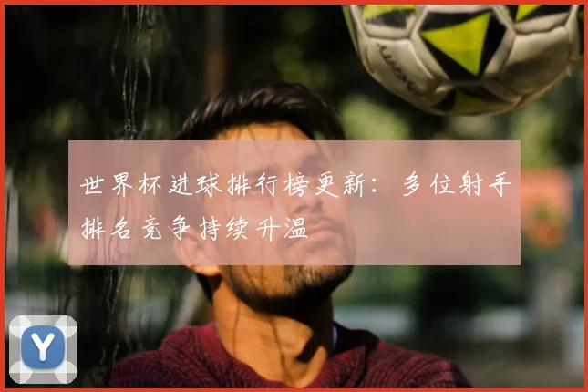 世界杯进球排行榜更新:多位射手排名竞争持续升温