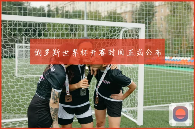 俄罗斯世界杯开赛时间正式公布