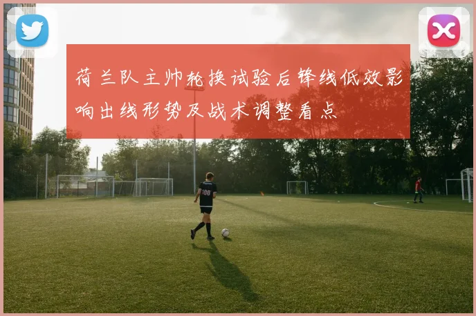 荷兰队主帅轮换试验后锋线低效影响出线形势及战术调整看点