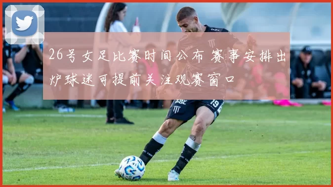 26号女足比赛时间公布 赛事安排出炉球迷可提前关注观赛窗口