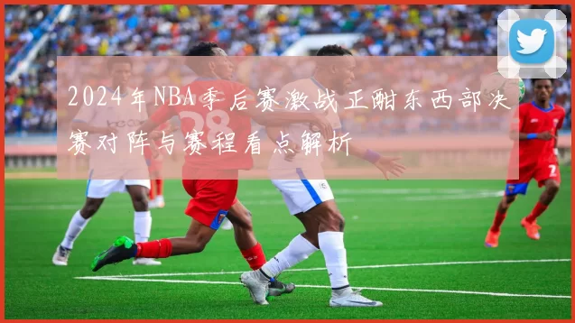 2024年NBA季后赛激战正酣东西部决赛对阵与赛程看点解析