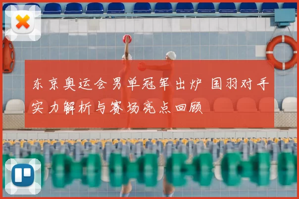 东京奥运会男单冠军出炉 国羽对手实力解析与赛场亮点回顾