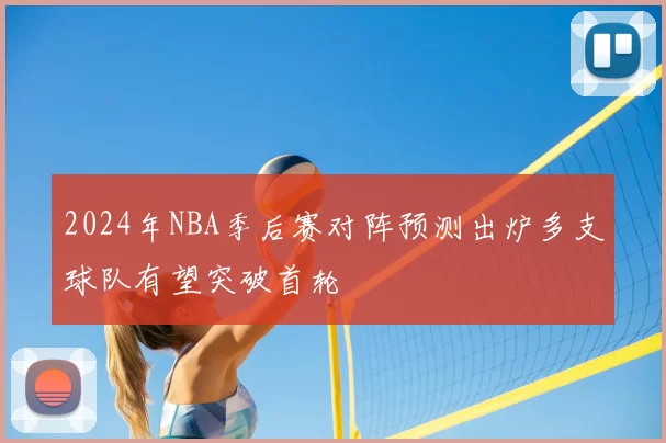 2024年NBA季后赛对阵预测出炉多支球队有望突破首轮