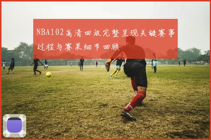 NBA102高清回放完整呈现关键赛事过程与赛果细节回顾