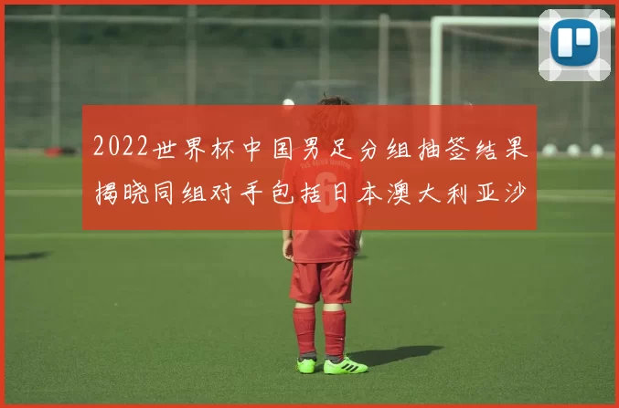 2022世界杯中国男足分组抽签结果揭晓同组对手包括日本澳大利亚沙特