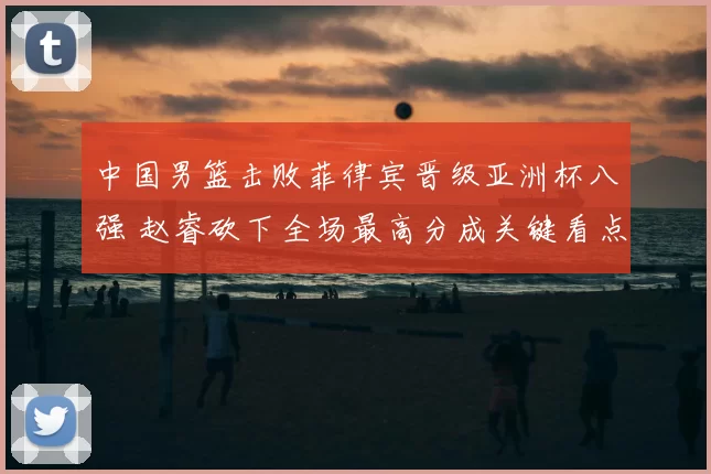 中国男篮击败菲律宾晋级亚洲杯八强 赵睿砍下全场最高分成关键看点