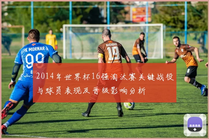 2014年世界杯16强淘汰赛关键战役与球员表现及晋级影响分析