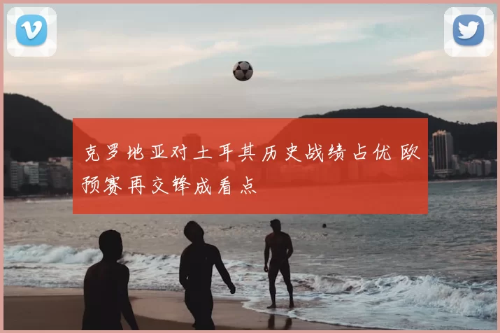 克罗地亚对土耳其历史战绩占优 欧预赛再交锋成看点
