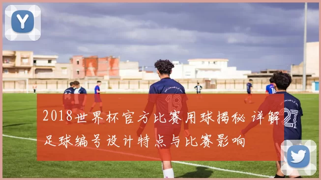 2018世界杯官方比赛用球揭秘 详解足球编号设计特点与比赛影响