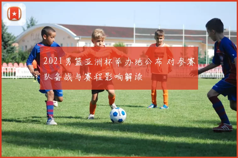 2021男篮亚洲杯举办地公布 对参赛队备战与赛程影响解读