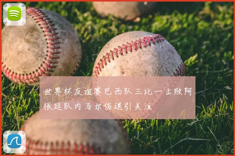 世界杯友谊赛巴西队三比一击败阿根廷队内马尔伤退引关注