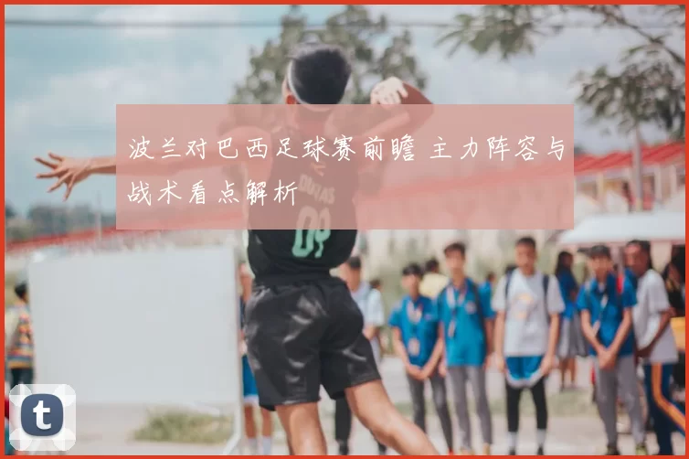 波兰对巴西足球赛前瞻 主力阵容与战术看点解析
