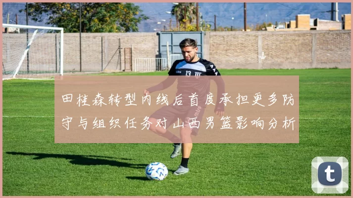 田桂森转型内线后首度承担更多防守与组织任务对山西男篮影响分析