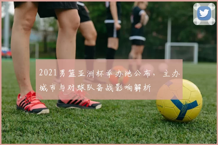 2021男篮亚洲杯举办地公布，主办城市与对球队备战影响解析
