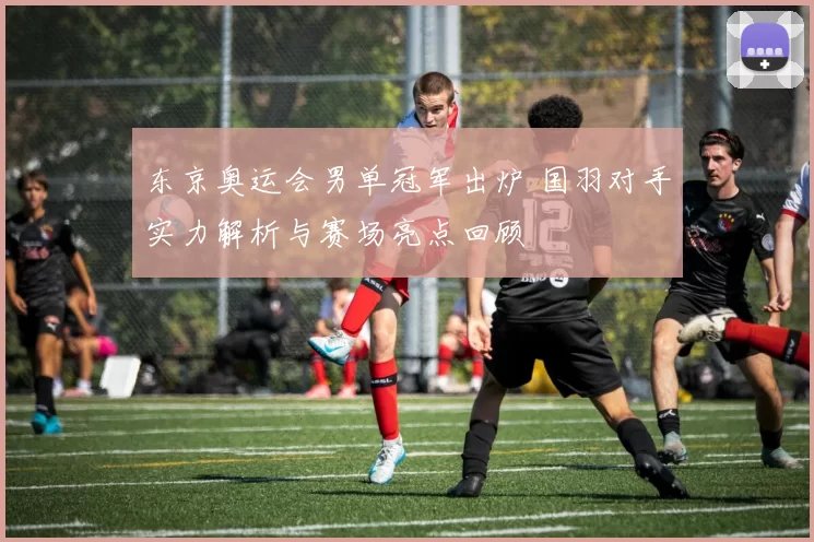 东京奥运会男单冠军出炉 国羽对手实力解析与赛场亮点回顾