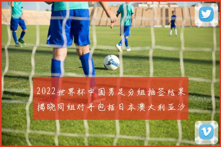 2022世界杯中国男足分组抽签结果揭晓同组对手包括日本澳大利亚沙特