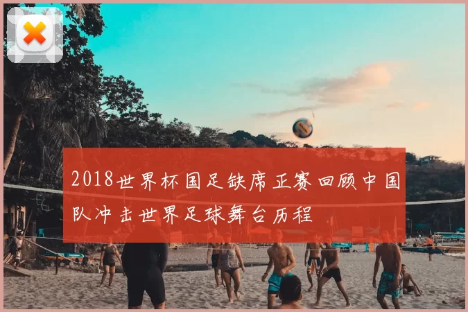 2018世界杯国足缺席正赛回顾中国队冲击世界足球舞台历程