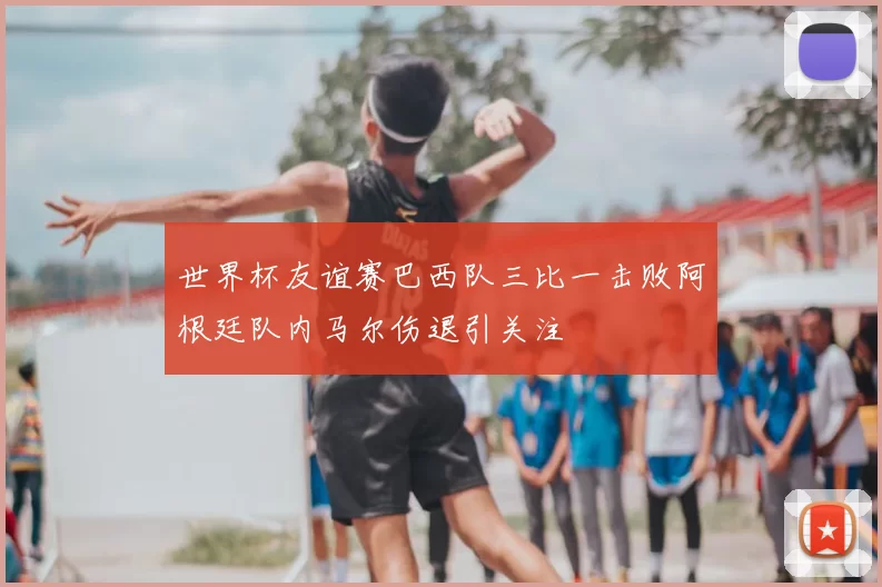 世界杯友谊赛巴西队三比一击败阿根廷队内马尔伤退引关注