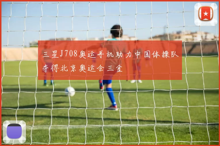三星J708奥运手机助力中国体操队夺得北京奥运会三金