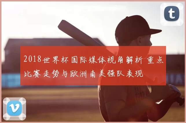 2018世界杯国际媒体视角解析 重点比赛走势与欧洲南美强队表现