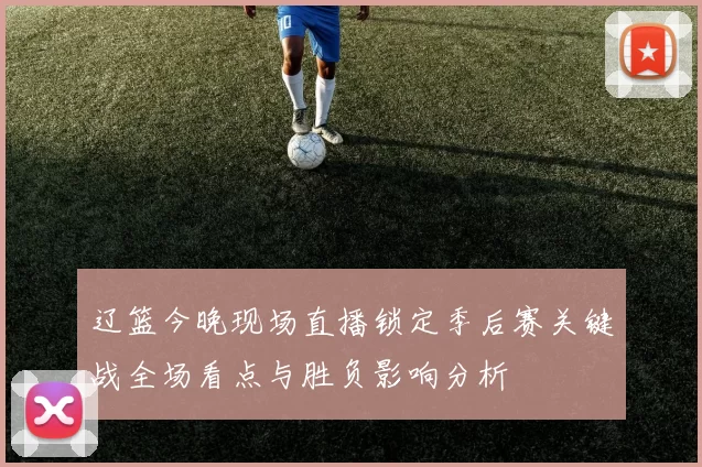 辽篮今晚现场直播锁定季后赛关键战全场看点与胜负影响分析