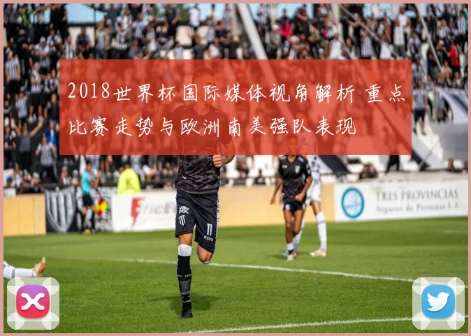 2018世界杯国际媒体视角解析 重点比赛走势与欧洲南美强队表现