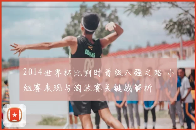 2014世界杯比利时晋级八强之路 小组赛表现与淘汰赛关键战解析