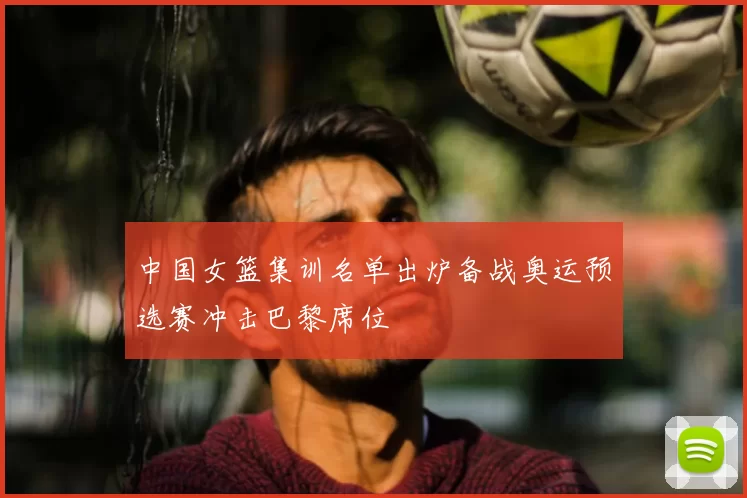 中国女篮集训名单出炉备战奥运预选赛冲击巴黎席位