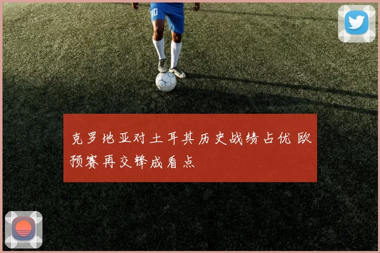 克罗地亚对土耳其历史战绩占优 欧预赛再交锋成看点