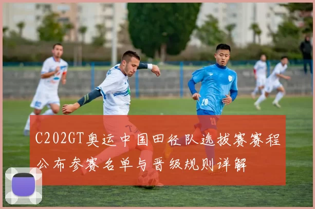 C202GT奥运中国田径队选拔赛赛程公布参赛名单与晋级规则详解