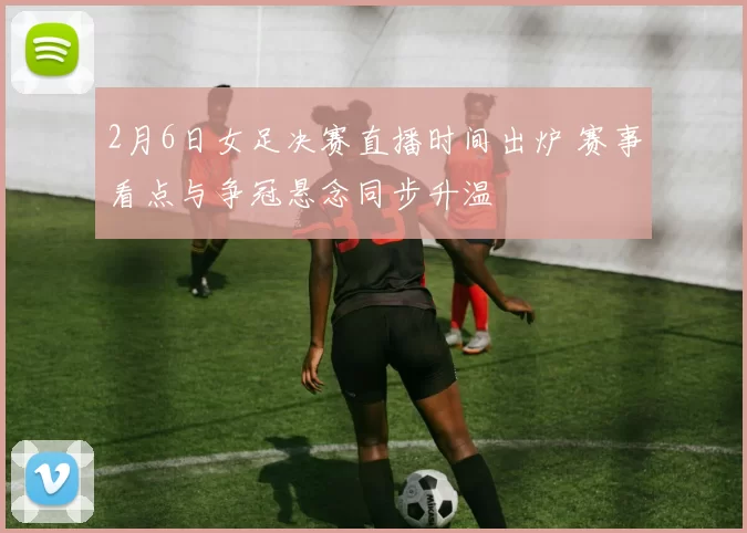 2月6日女足决赛直播时间出炉 赛事看点与争冠悬念同步升温