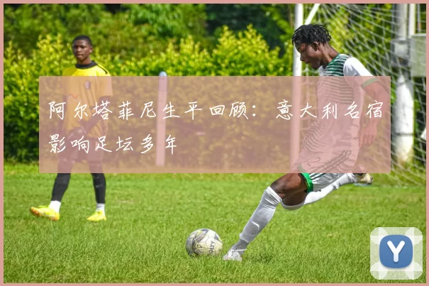 阿尔塔菲尼生平回顾：意大利名宿影响足坛多年