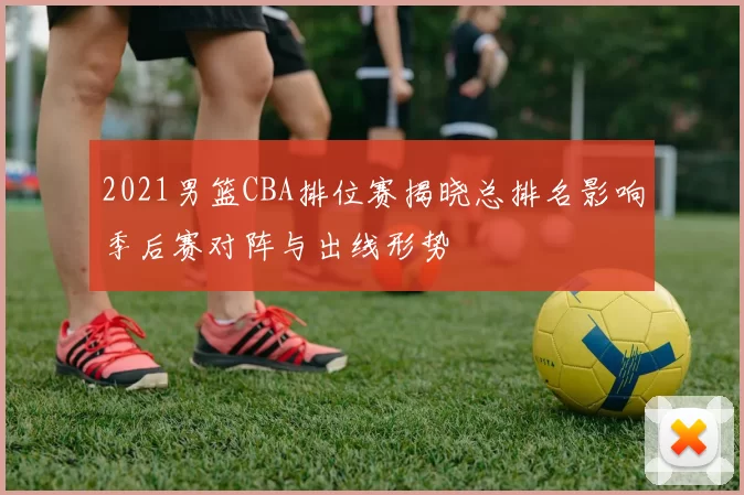 2021男篮CBA排位赛揭晓总排名影响季后赛对阵与出线形势