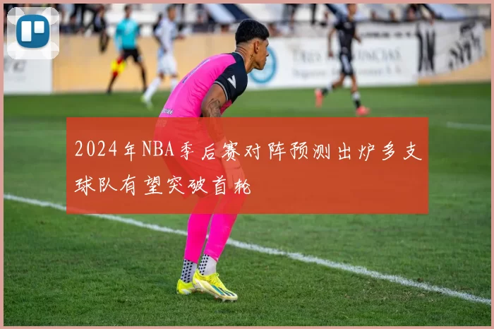 2024年NBA季后赛对阵预测出炉多支球队有望突破首轮