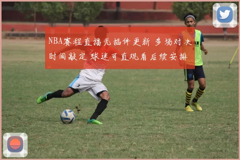 NBA赛程直播无插件更新 多场对决时间敲定 球迷可直观看后续安排